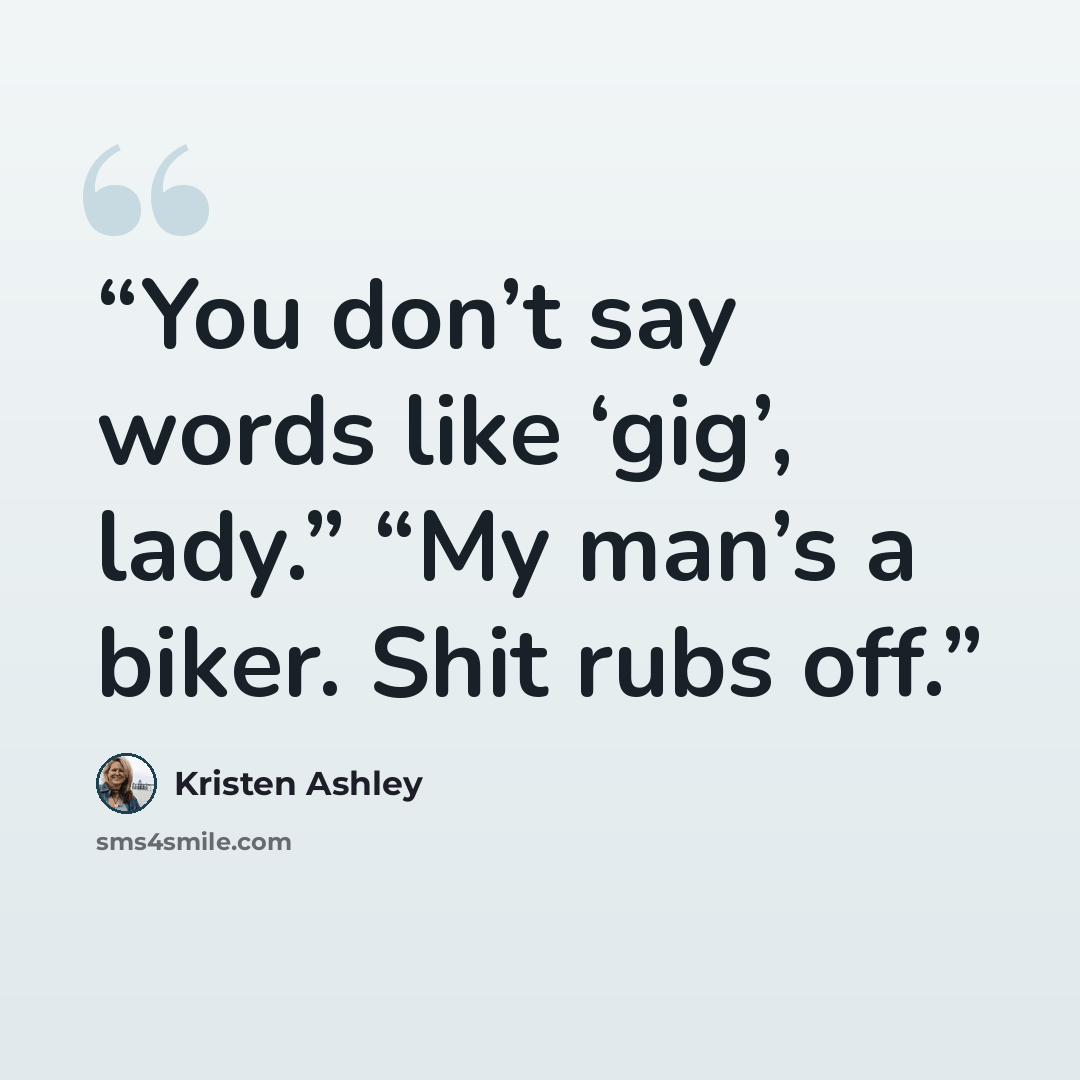 “You don’t say words like ‘gig’, lady.” “My man’s a biker. Shit rubs off.” quote by Kristen Ashley