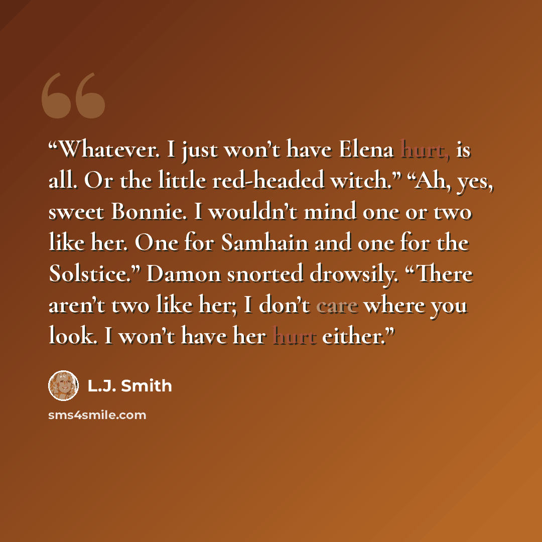 “Whatever. I just won’t have Elena hurt, is all. Or the little red-headed witch.” “Ah, yes, sweet Bonnie. I wouldn’t mind one or two like her. One for Samhain and one for the Solstice.” Damon snorted drowsily. “There aren’t two like her; I don’t care where you look. I won’t have her hurt either.” quote by L.J. Smith