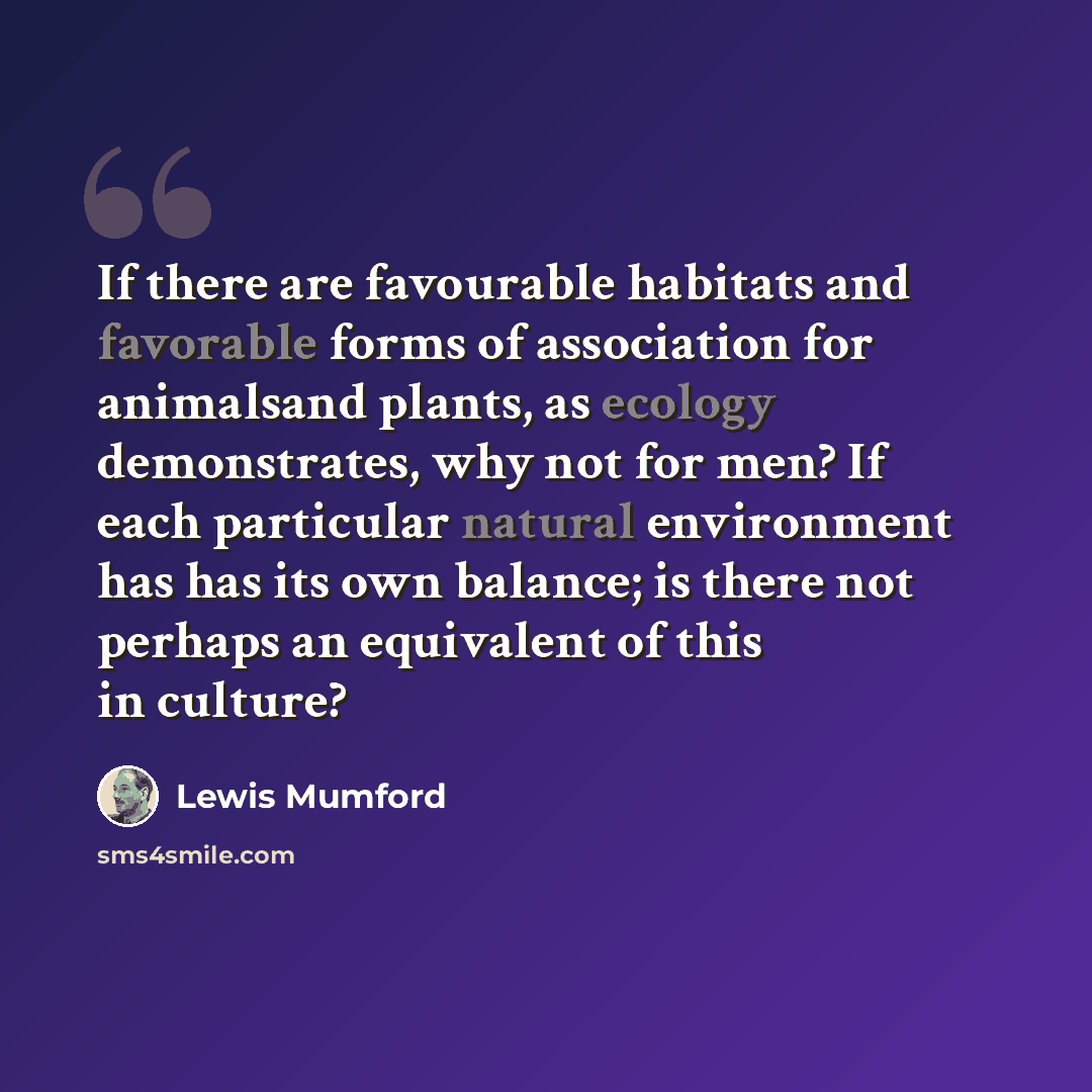 “If there are favourable habitats and favorable forms of association for animalsand plants, as ecology demonstrates, why not for men? If each particular natural environment has has its own balance; is there not perhaps an equivalent of this in culture?” quote by Lewis Mumford