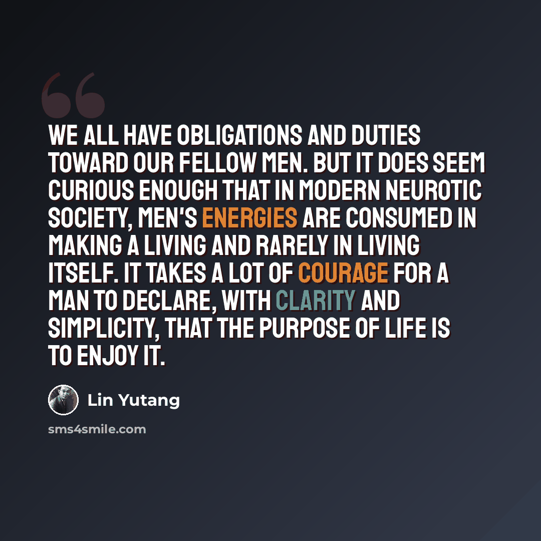 “We all have obligations and duties toward our fellow men. But it does seem curious enough that in modern neurotic society, men's energies are consumed in making a living and rarely in living itself. It takes a lot of courage for a man to declare, with clarity and simplicity, that the purpose of…” quote by Lin Yutang