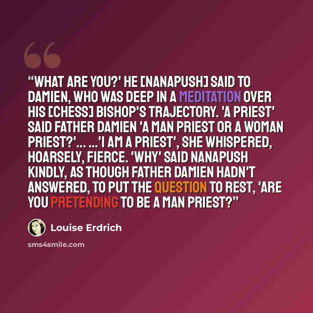 “What are you?' he [Nanapush] said to Damien, who was deep in a meditation over his [chess] bishop's trajectory. 'A priest' said Father Damien 'A man priest or a woman priest?'... ...'I am a priest', she whispered, hoarsely, fierce. 'Why' said Nanapush kindly, as though Father Damien hadn't…” quote by Louise Erdrich