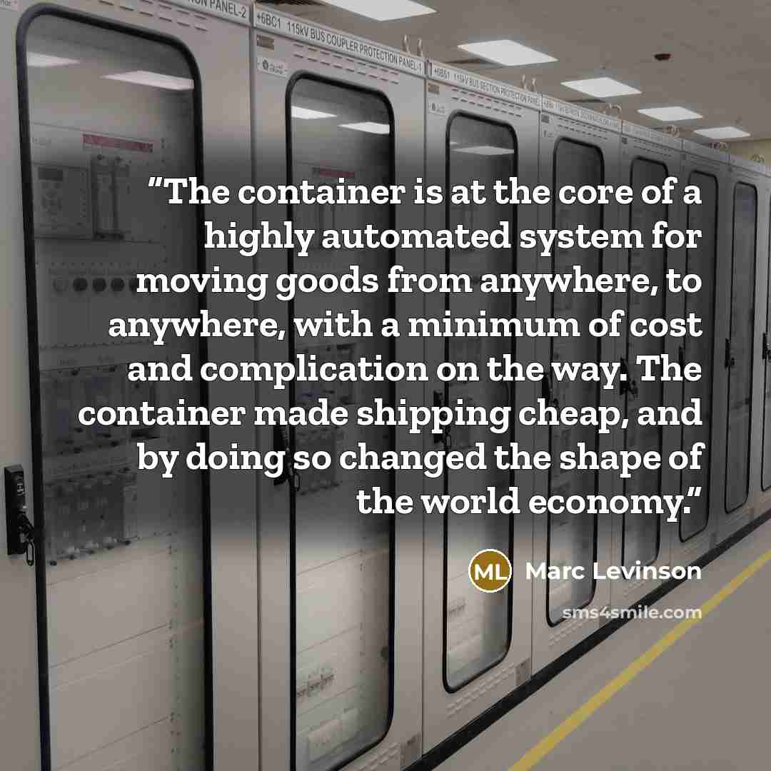 “The container is at the core of a highly automated system for moving goods from anywhere, to anywhere, with a minimum of cost and complication on the way. The container made shipping cheap, and by doing so changed the shape of the world economy.” quote by Marc Levinson