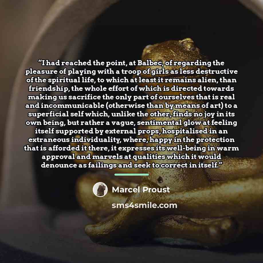 “I had reached the point, at Balbec, of regarding the pleasure of playing with a troop of girls as less destructive of the spiritual life, to which at least it remains alien, than friendship, the whole effort of which is directed towards making us sacrifice the only part of ourselves that is real…” quote by Marcel Proust