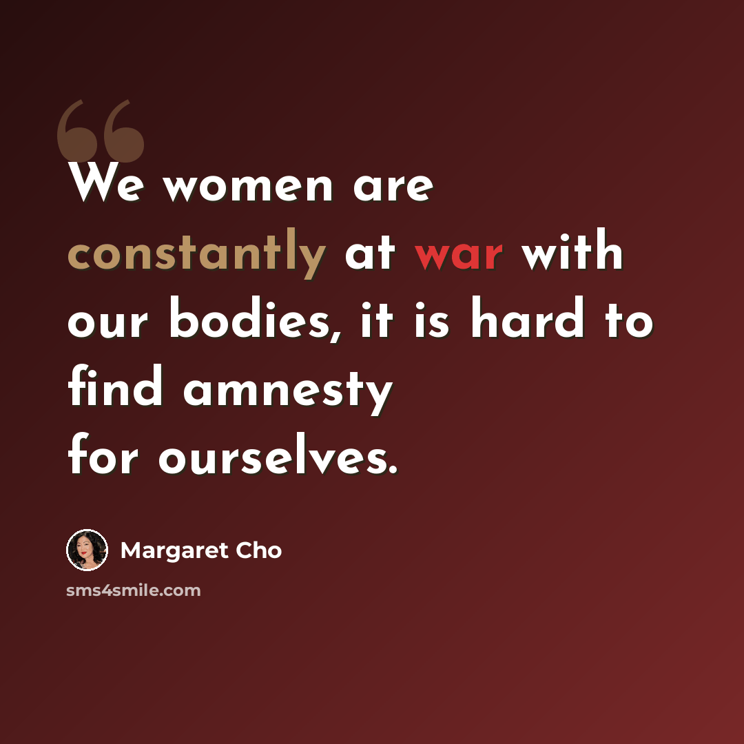 “We women are constantly at war with our bodies, it is hard to find amnesty for ourselves.” quote by Margaret Cho