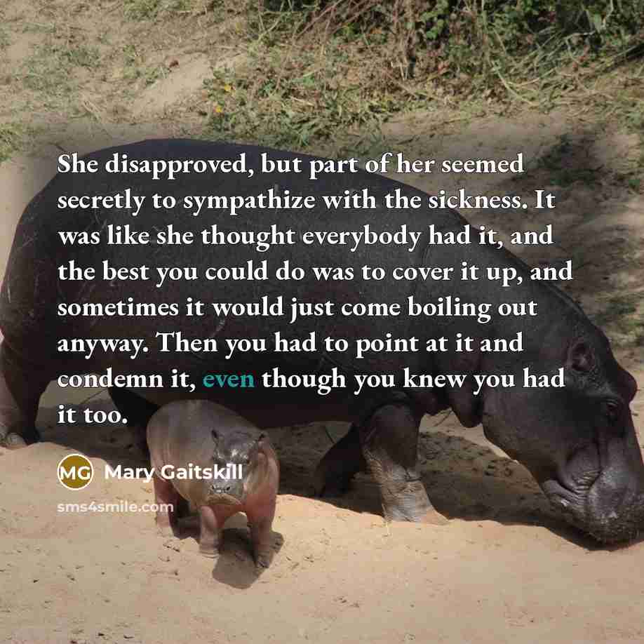 “She disapproved, but part of her seemed secretly to sympathize with the sickness. It was like she thought everybody had it, and the best you could do was to cover it up, and sometimes it would just come boiling out anyway. Then you had to point at it and condemn it, even though you knew you had it…” quote by Mary Gaitskill
