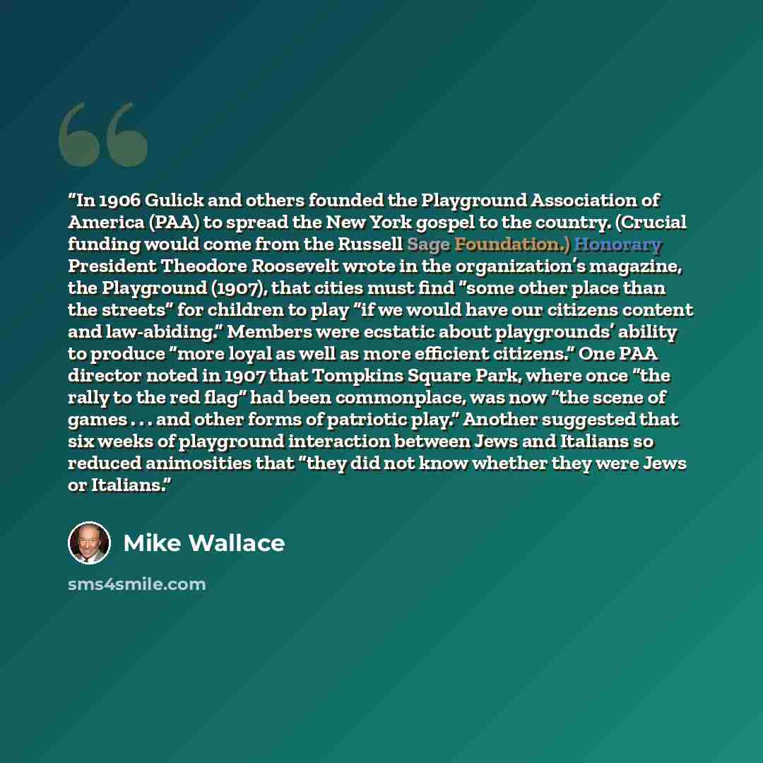 “In 1906 Gulick and others founded the Playground Association of America (PAA) to spread the New York gospel to the country. (Crucial funding would come from the Russell Sage Foundation.) Honorary President Theodore Roosevelt wrote in the organization’s magazine, the Playground (1907), that cities…” quote by Mike Wallace