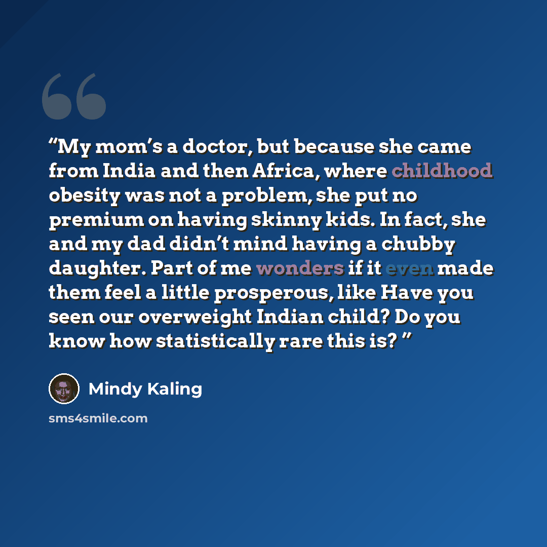 “My mom’s a doctor, but because she came from India and then Africa, where childhood obesity was not a problem, she put no premium on having skinny kids. In fact, she and my dad didn’t mind having a chubby daughter. Part of me wonders if it even made them feel a little prosperous, like Have you…” quote by Mindy Kaling