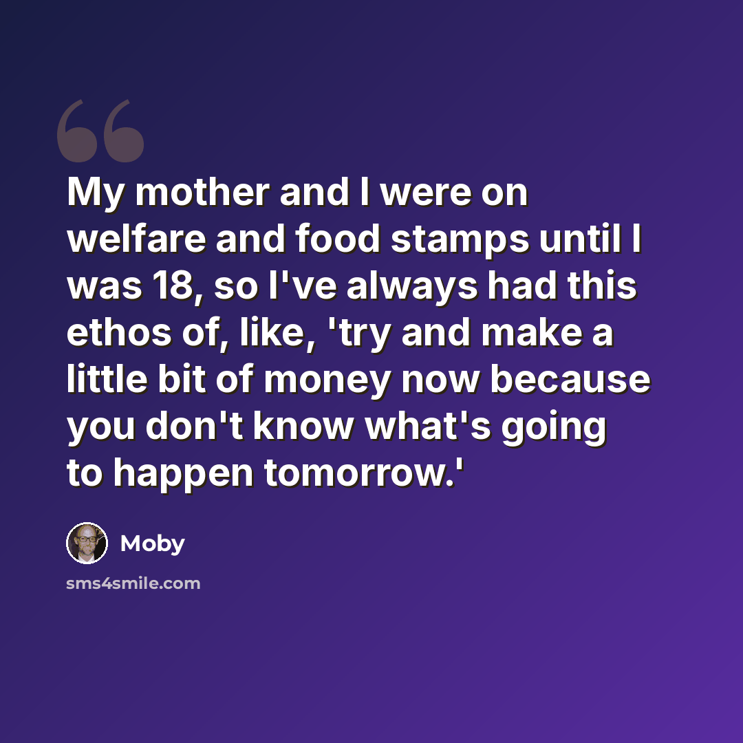 “My mother and I were on welfare and food stamps until I was 18, so I've always had this ethos of, like, 'try and make a little bit of money now because you don't know what's going to happen tomorrow.'” quote by Moby