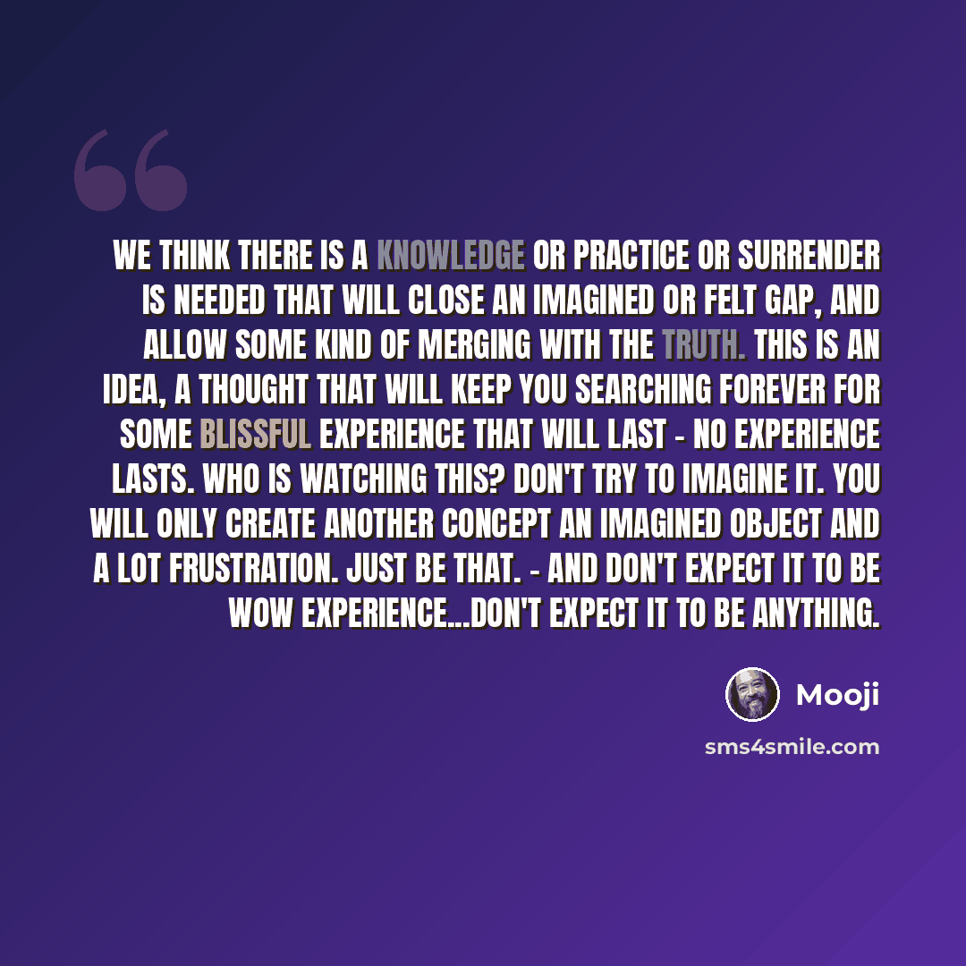 “We think there is a knowledge or practice or surrender is needed that will close an imagined or felt gap, and allow some kind of merging with the truth. This is an idea, a thought that will keep you searching forever for some blissful experience that will last - no experience lasts. Who is…” quote by Mooji