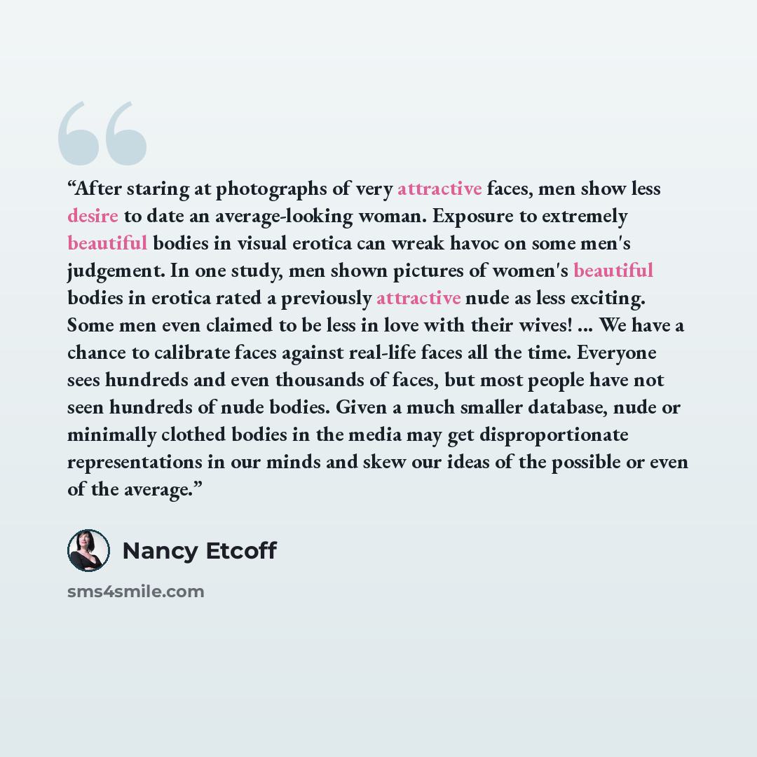 “After staring at photographs of very attractive faces, men show less desire to date an average-looking woman. Exposure to extremely beautiful bodies in visual erotica can wreak havoc on some men's judgement. In one study, men shown pictures of women's beautiful bodies in erotica rated a previously…” quote by Nancy Etcoff