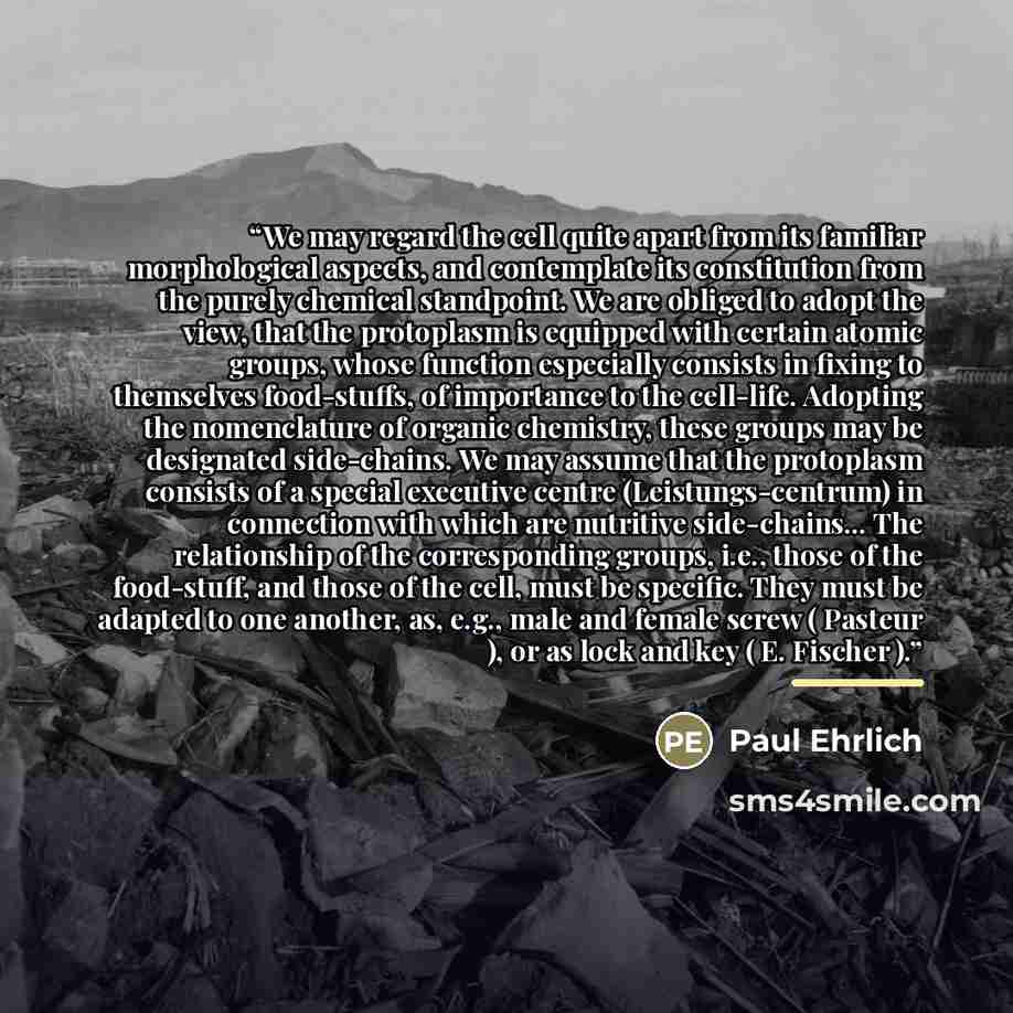 “We may regard the cell quite apart from its familiar morphological aspects, and contemplate its constitution from the purely chemical standpoint. We are obliged to adopt the view, that the protoplasm is equipped with certain atomic groups, whose function especially consists in fixing to themselves…” quote by Paul Ehrlich