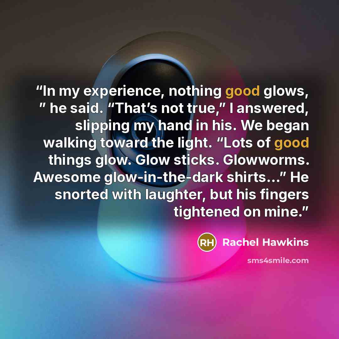 “In my experience, nothing good glows, ” he said. “That’s not true,” I answered, slipping my hand in his. We began walking toward the light. “Lots of good things glow. Glow sticks. Glowworms. Awesome glow-in-the-dark shirts…” He snorted with laughter, but his fingers tightened on mine.” quote by Rachel Hawkins