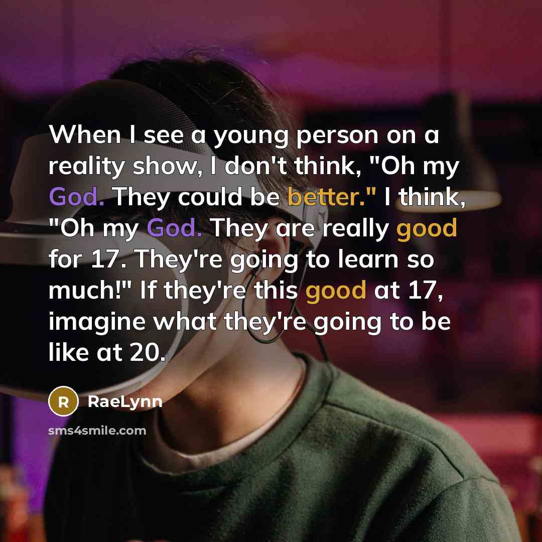 “When I see a young person on a reality show, I don't think, "Oh my God. They could be better." I think, "Oh my God. They are really good for 17. They're going to learn so much!" If they're this good at 17, imagine what they're going to be like at 20.” quote by RaeLynn
