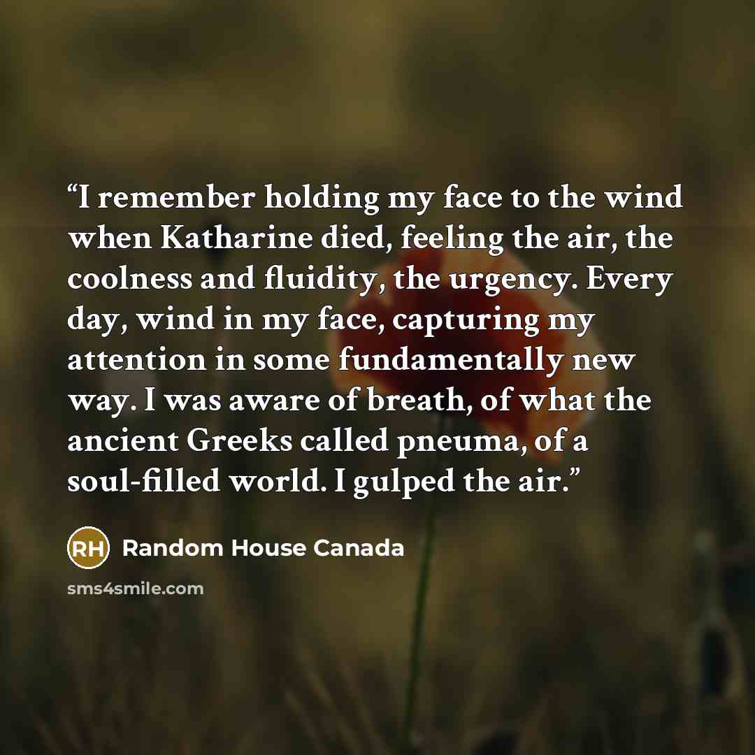 “I remember holding my face to the wind when Katharine died, feeling the air, the coolness and fluidity, the urgency. Every day, wind in my face, capturing my attention in some fundamentally new way. I was aware of breath, of what the ancient Greeks called pneuma, of a soul-filled world. I gulped…” quote by Random House Canada