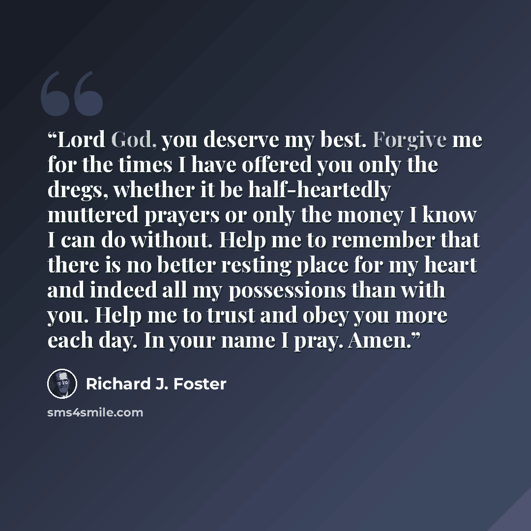 “Lord God, you deserve my best. Forgive me for the times I have offered you only the dregs, whether it be half-heartedly muttered prayers or only the money I know I can do without. Help me to remember that there is no better resting place for my heart and indeed all my possessions than with you…” quote by Richard J. Foster