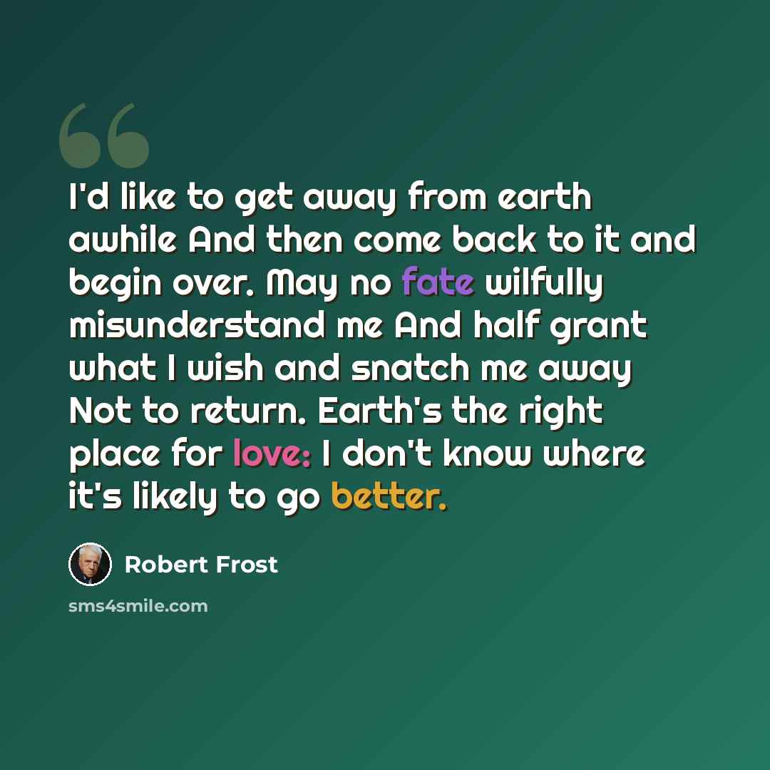 “I'd like to get away from earth awhile And then come back to it and begin over. May no fate wilfully misunderstand me And half grant what I wish and snatch me away Not to return. Earth's the right place for love: I don't know where it's likely to go better.” quote by Robert Frost