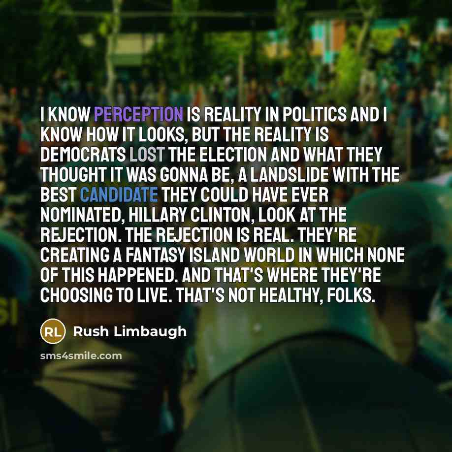 “I know perception is reality in politics and I know how it looks, but the reality is Democrats lost the election and what they thought it was gonna be, a landslide with the best candidate they could have ever nominated, Hillary Clinton, look at the rejection. The rejection is real. They're…” quote by Rush Limbaugh