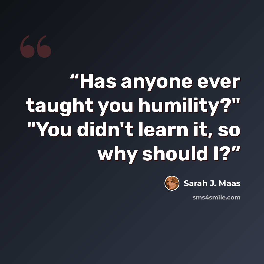“Has anyone ever taught you humility?" "You didn't learn it, so why should I?” quote by Sarah J. Maas