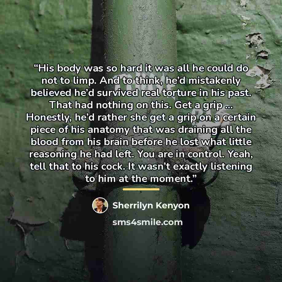 “His body was so hard it was all he could do not to limp. And to think, he’d mistakenly believed he’d survived real torture in his past. That had nothing on this. Get a grip … Honestly, he’d rather she get a grip on a certain piece of his anatomy that was draining all the blood from his brain…” quote by Sherrilyn Kenyon