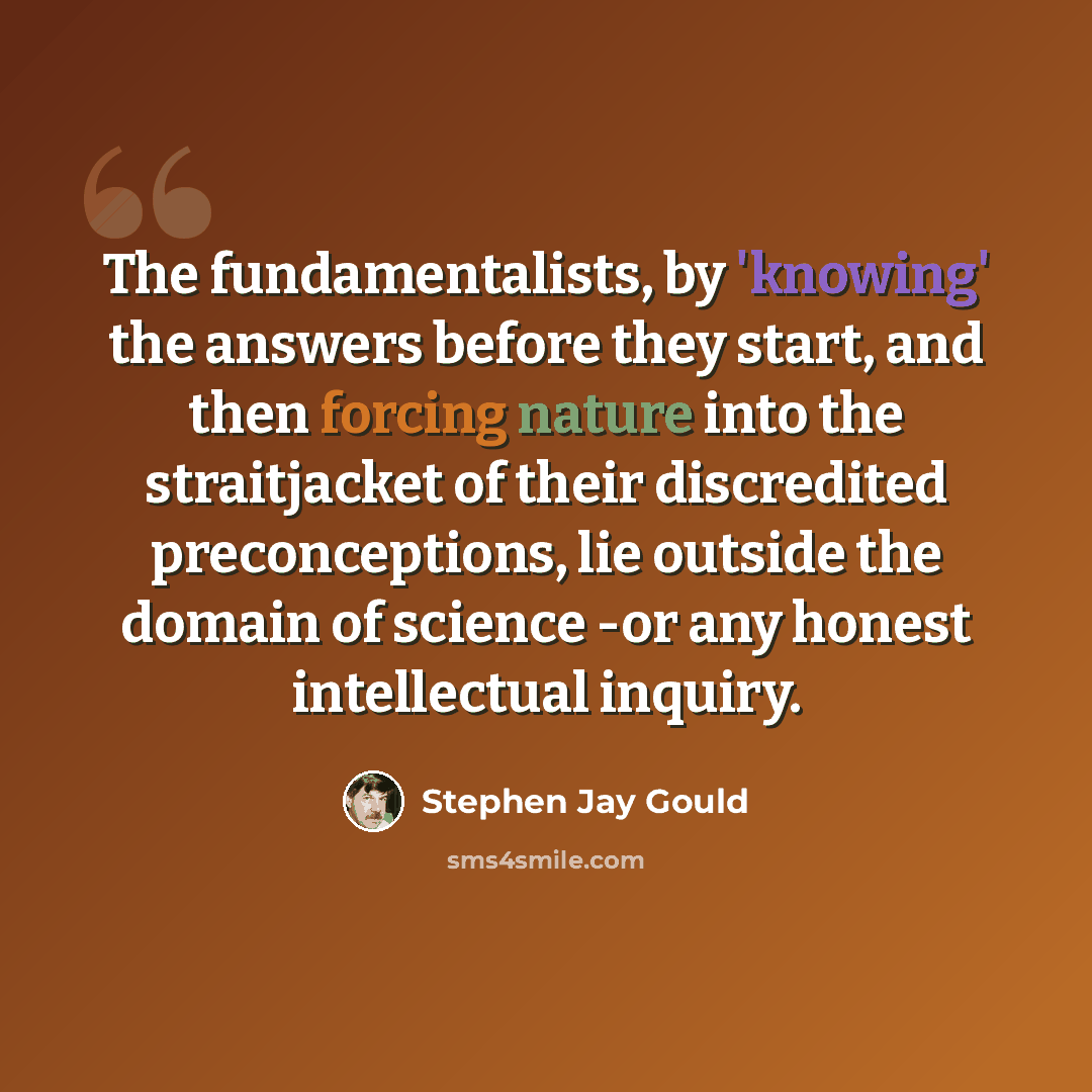 “The fundamentalists, by 'knowing' the answers before they start, and then forcing nature into the straitjacket of their discredited preconceptions, lie outside the domain of science -or any honest intellectual inquiry.” quote by Stephen Jay Gould