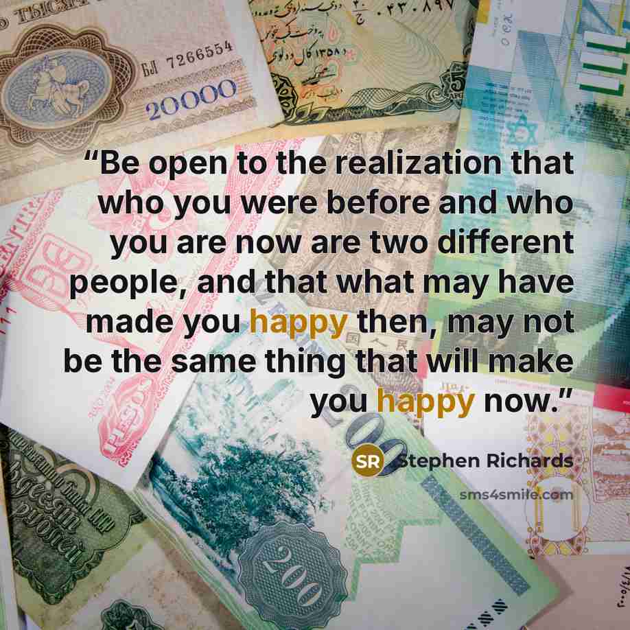 “Be open to the realization that who you were before and who you are now are two different people, and that what may have made you happy then, may not be the same thing that will make you happy now.” quote by Stephen Richards