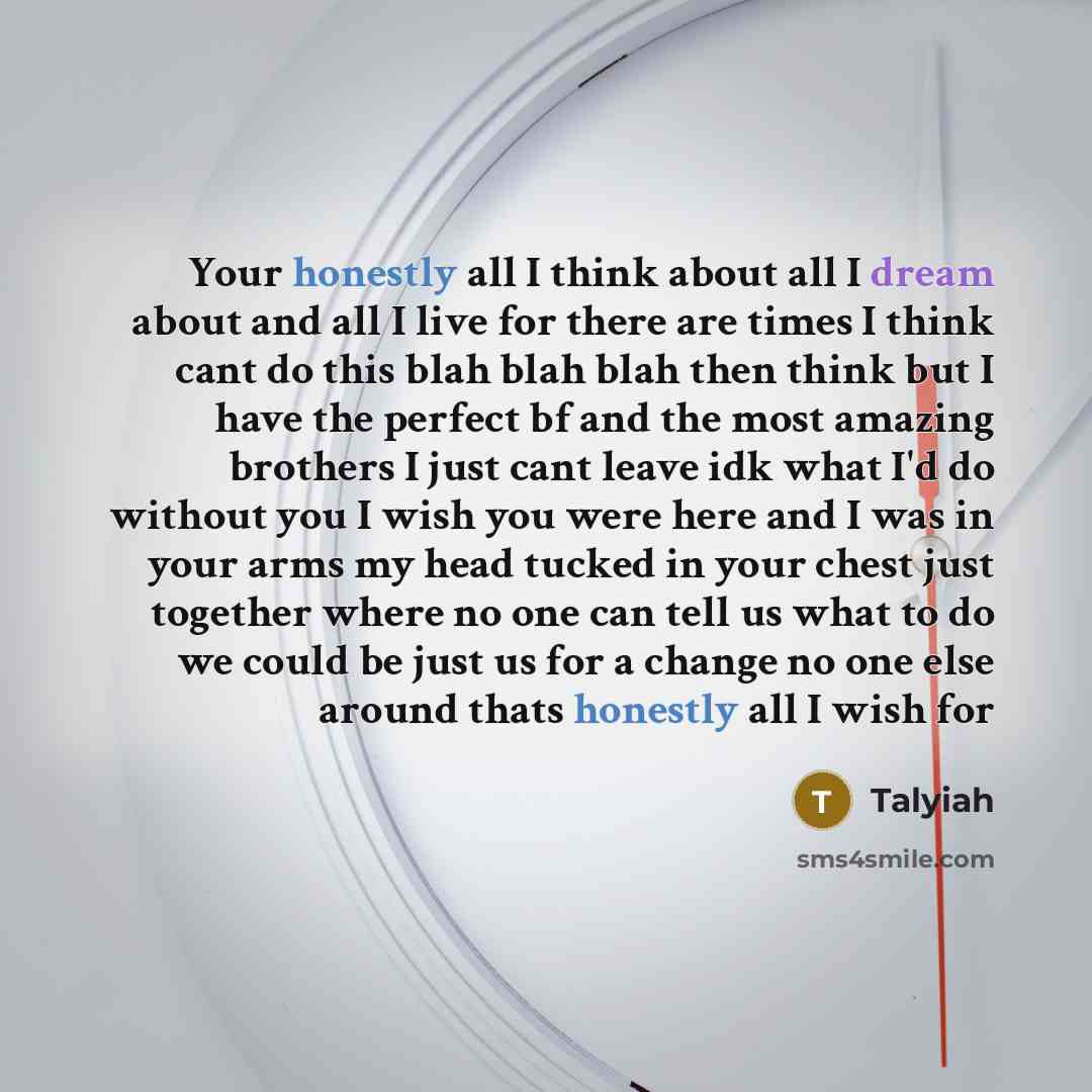 “Your honestly all I think about all I dream about and all I live for there are times I think cant do this blah blah blah then think but I have the perfect bf and the most amazing brothers I just cant leave idk what I'd do without you I wish you were here and I was in your arms my head tucked in…” quote by Talyiah