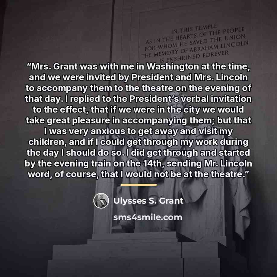 “Mrs. Grant was with me in Washington at the time, and we were invited by President and Mrs. Lincoln to accompany them to the theatre on the evening of that day. I replied to the President’s verbal invitation to the effect, that if we were in the city we would take great pleasure in accompanying…” quote by Ulysses S. Grant