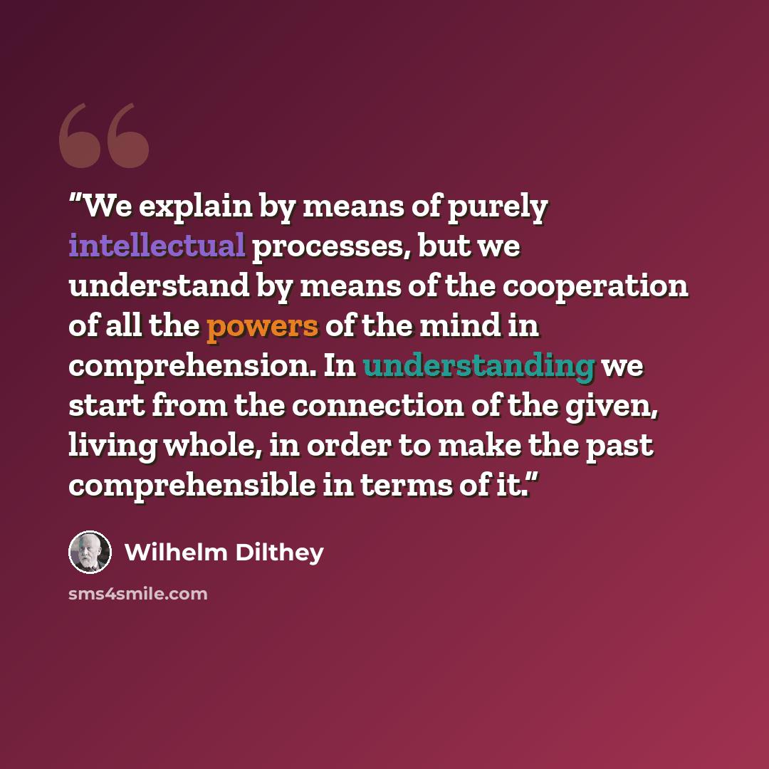 “We explain by means of purely intellectual processes, but we understand by means of the cooperation of all the powers of the mind in comprehension. In understanding we start from the connection of the given, living whole, in order to make the past comprehensible in terms of it.” quote by Wilhelm Dilthey