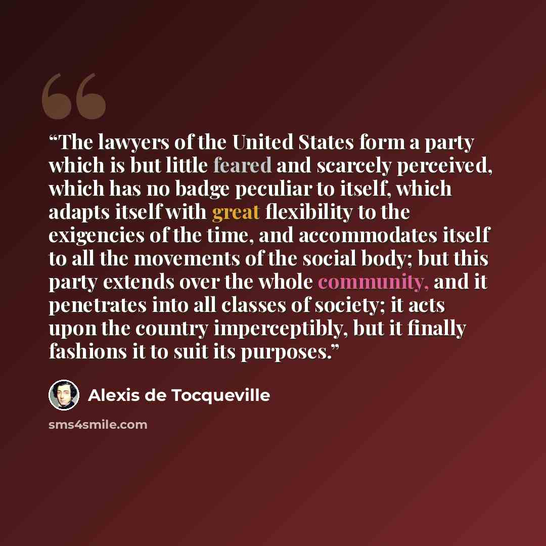 “The lawyers of the United States form a party which is but little feared and scarcely perceived, which has no badge peculiar to itself, which adapts itself with great flexibility to the exigencies of the time, and accommodates itself to all the movements of the social body; but this party extends…” quote by Alexis de Tocqueville