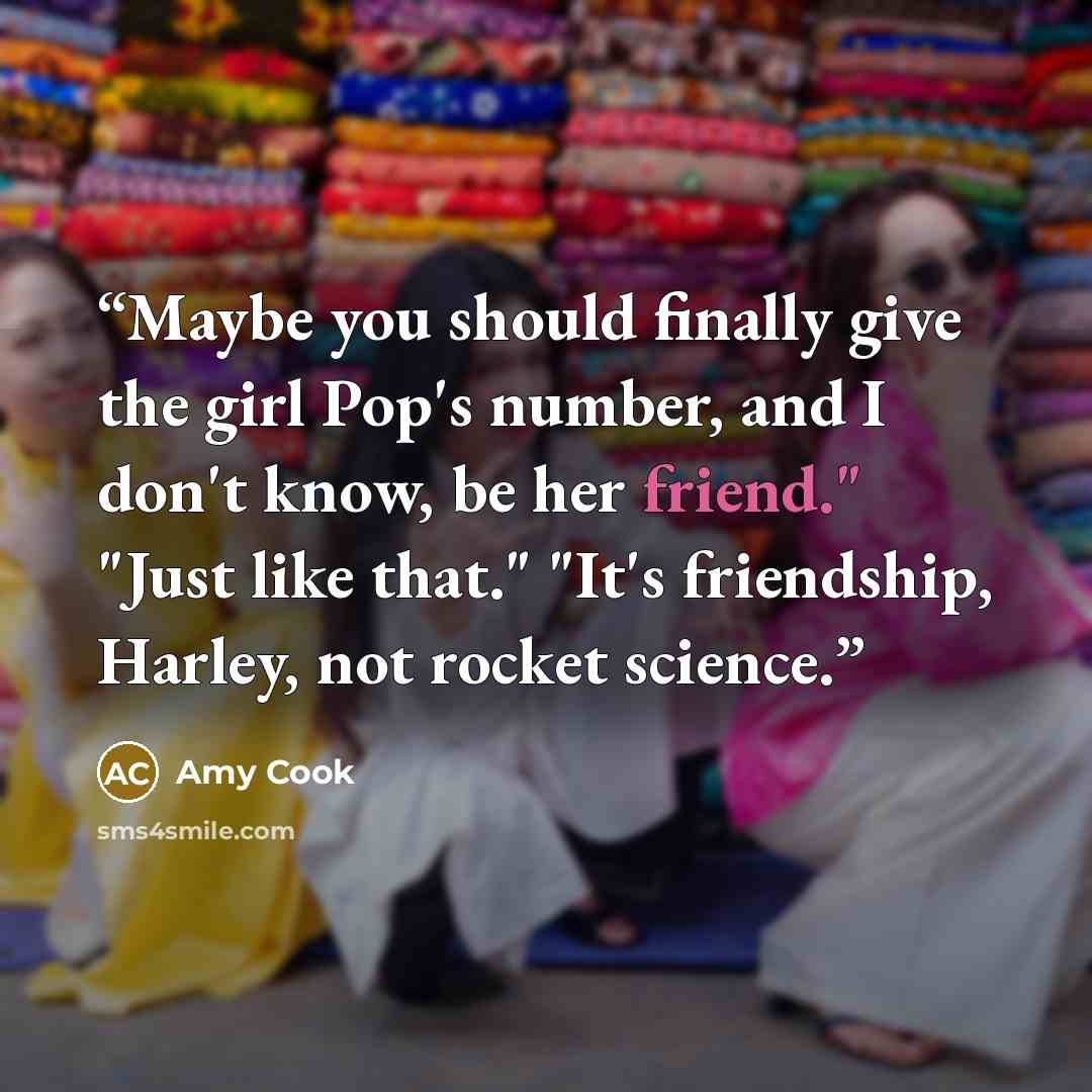 “Maybe you should finally give the girl Pop's number, and I don't know, be her friend." "Just like that." "It's friendship, Harley, not rocket science.” quote by Amy Cook