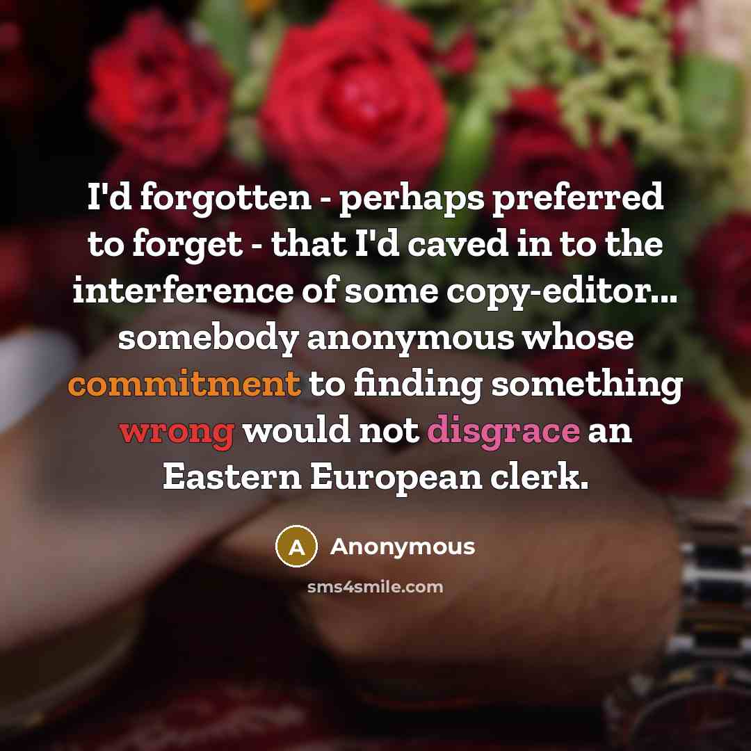 “I'd forgotten - perhaps preferred to forget - that I'd caved in to the interference of some copy-editor... somebody anonymous whose commitment to finding something wrong would not disgrace an Eastern European clerk.” quote by Anonymous