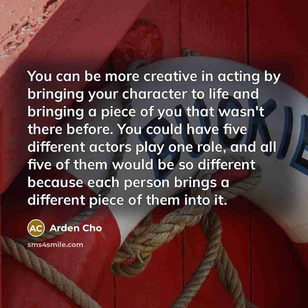 “You can be more creative in acting by bringing your character to life and bringing a piece of you that wasn't there before. You could have five different actors play one role, and all five of them would be so different because each person brings a different piece of them into it.” quote by Arden Cho
