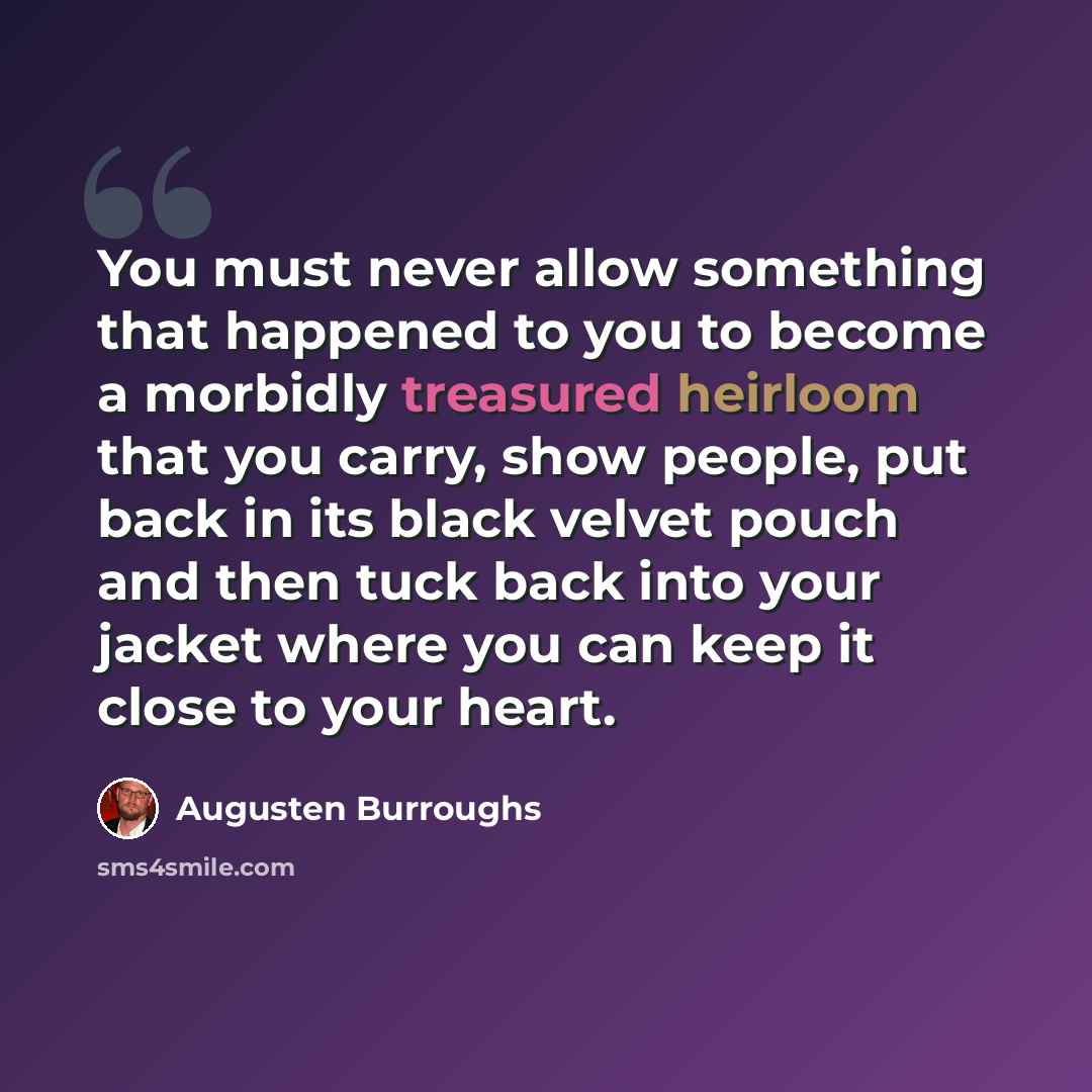 “You must never allow something that happened to you to become a morbidly treasured heirloom that you carry, show people, put back in its black velvet pouch and then tuck back into your jacket where you can keep it close to your heart.” quote by Augusten Burroughs