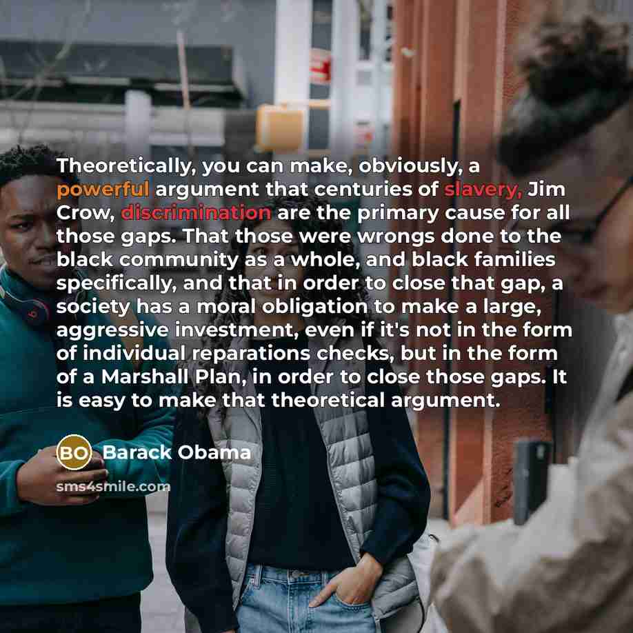 “Theoretically, you can make, obviously, a powerful argument that centuries of slavery, Jim Crow, discrimination are the primary cause for all those gaps. That those were wrongs done to the black community as a whole, and black families specifically, and that in order to close that gap, a society…” quote by Barack Obama