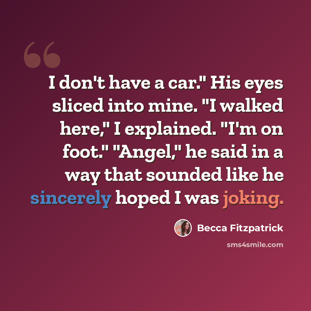“I don't have a car." His eyes sliced into mine. "I walked here," I explained. "I'm on foot." "Angel," he said in a way that sounded like he sincerely hoped I was joking.” quote by Becca Fitzpatrick