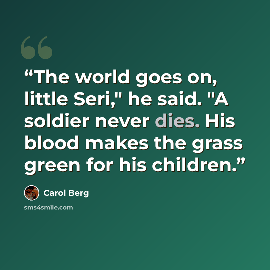 “The world goes on, little Seri," he said. "A soldier never dies. His blood makes the grass green for his children.” quote by Carol Berg