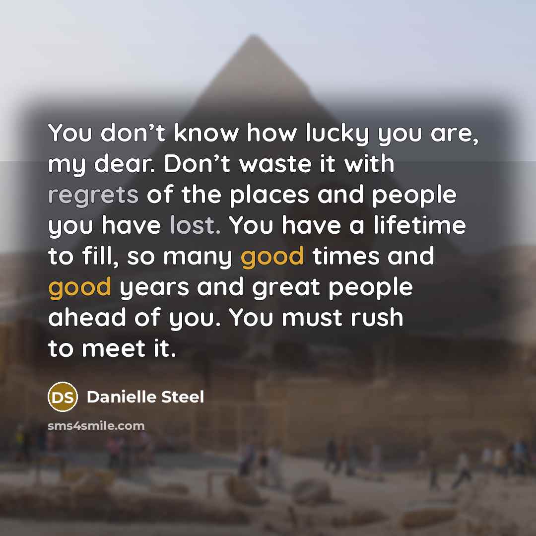 “You don’t know how lucky you are, my dear. Don’t waste it with regrets of the places and people you have lost. You have a lifetime to fill, so many good times and good years and great people ahead of you. You must rush to meet it.” quote by Danielle Steel