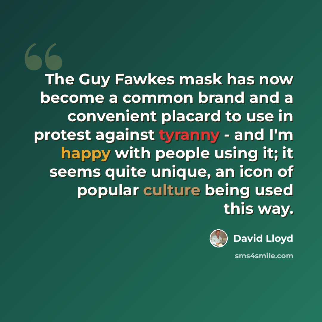 “The Guy Fawkes mask has now become a common brand and a convenient placard to use in protest against tyranny - and I'm happy with people using it; it seems quite unique, an icon of popular culture being used this way.” quote by David Lloyd