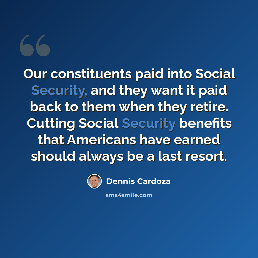 “Our constituents paid into Social Security, and they want it paid back to them when they retire. Cutting Social Security benefits that Americans have earned should always be a last resort.” quote by Dennis Cardoza