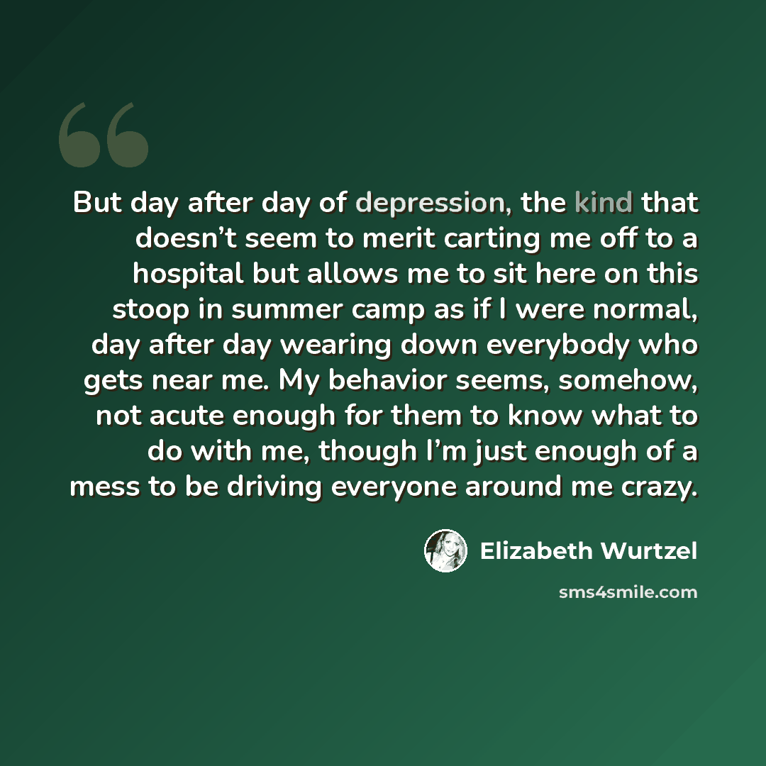 “But day after day of depression, the kind that doesn’t seem to merit carting me off to a hospital but allows me to sit here on this stoop in summer camp as if I were normal, day after day wearing down everybody who gets near me. My behavior seems, somehow, not acute enough for them to know what to…” quote by Elizabeth Wurtzel