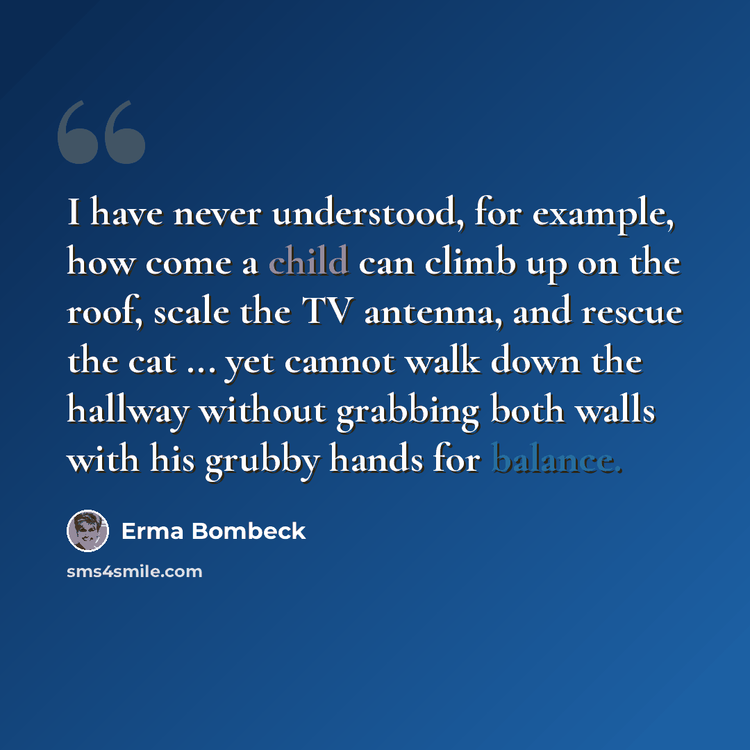 “I have never understood, for example, how come a child can climb up on the roof, scale the TV antenna, and rescue the cat ... yet cannot walk down the hallway without grabbing both walls with his grubby hands for balance.” quote by Erma Bombeck