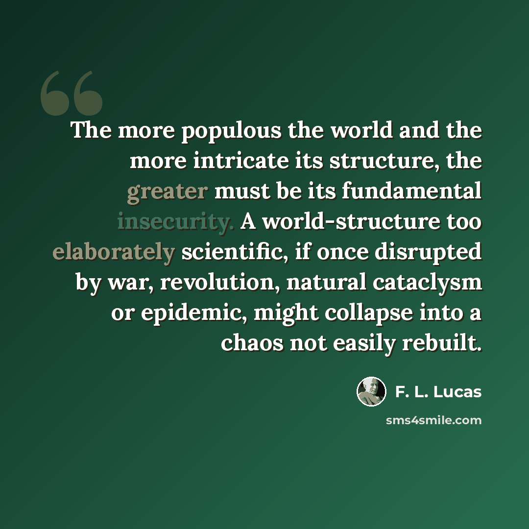 “The more populous the world and the more intricate its structure, the greater must be its fundamental insecurity. A world-structure too elaborately scientific, if once disrupted by war, revolution, natural cataclysm or epidemic, might collapse into a chaos not easily rebuilt.” quote by F. L. Lucas
