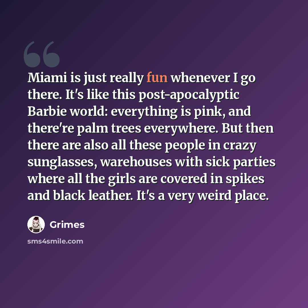 “Miami is just really fun whenever I go there. It's like this post-apocalyptic Barbie world: everything is pink, and there're palm trees everywhere. But then there are also all these people in crazy sunglasses, warehouses with sick parties where all the girls are covered in spikes and black…” quote by Grimes