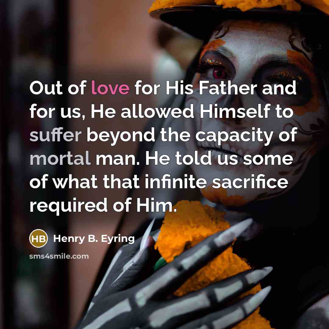“Out of love for His Father and for us, He allowed Himself to suffer beyond the capacity of mortal man. He told us some of what that infinite sacrifice required of Him.” quote by Henry B. Eyring
