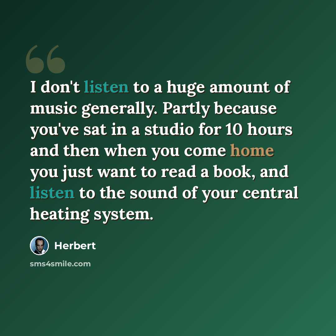 “I don't listen to a huge amount of music generally. Partly because you've sat in a studio for 10 hours and then when you come home you just want to read a book, and listen to the sound of your central heating system.” quote by Herbert