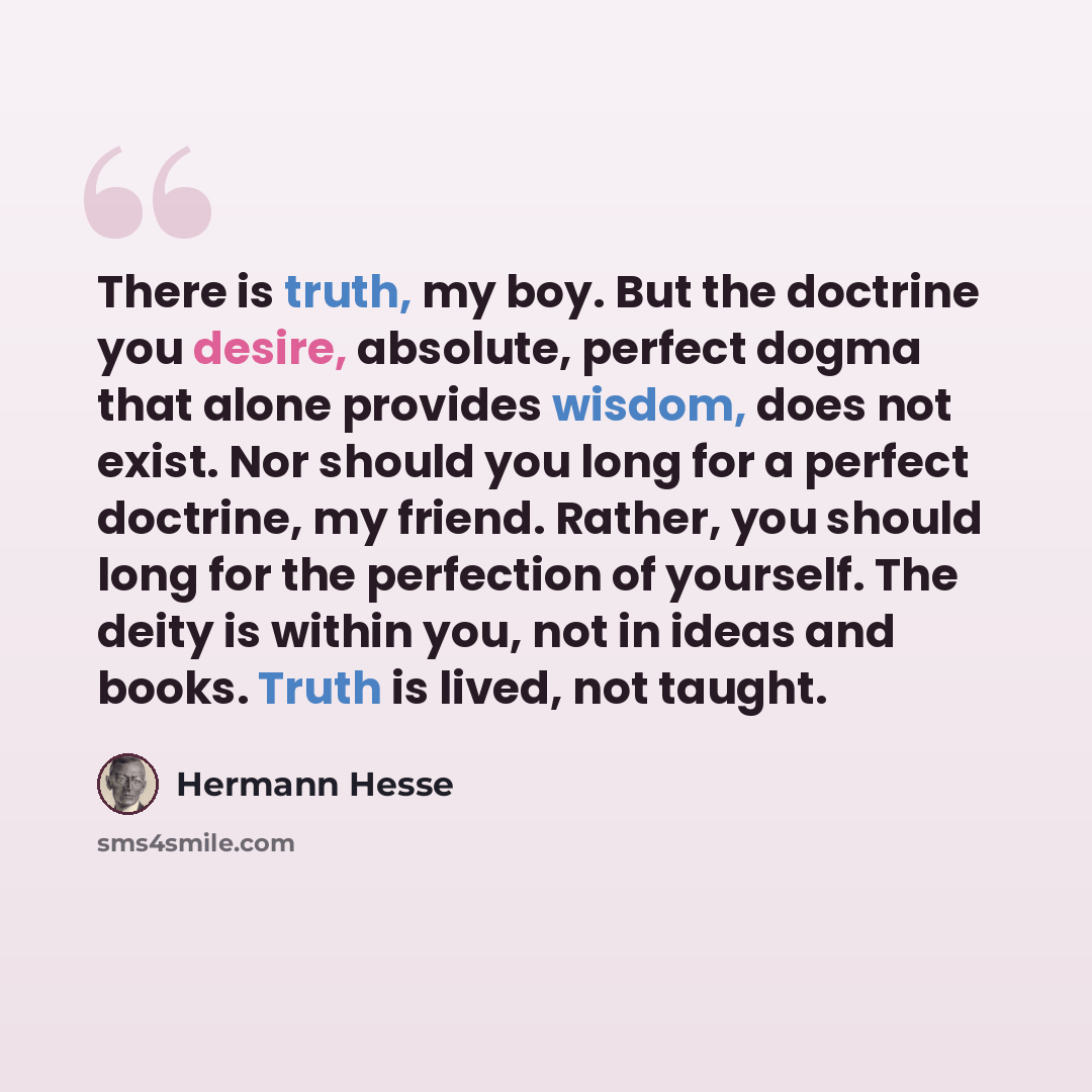 “There is truth, my boy. But the doctrine you desire, absolute, perfect dogma that alone provides wisdom, does not exist. Nor should you long for a perfect doctrine, my friend. Rather, you should long for the perfection of yourself. The deity is within you, not in ideas and books. Truth is lived…” quote by Hermann Hesse