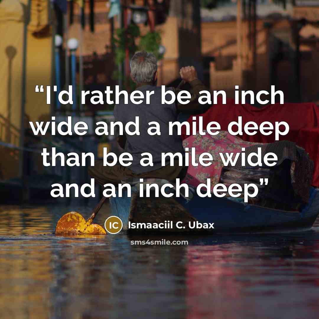 “I'd rather be an inch wide and a mile deep than be a mile wide and an inch deep” quote by Ismaaciil C. Ubax