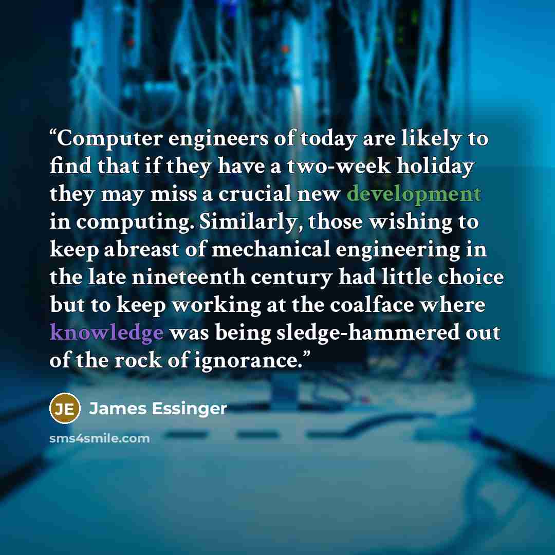 “Computer engineers of today are likely to find that if they have a two-week holiday they may miss a crucial new development in computing. Similarly, those wishing to keep abreast of mechanical engineering in the late nineteenth century had little choice but to keep working at the coalface where…” quote by James Essinger