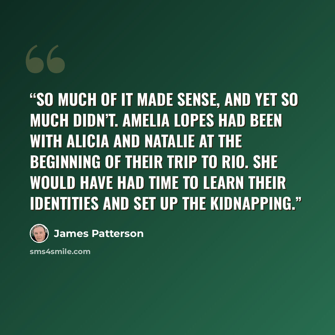 “So much of it made sense, and yet so much didn’t. Amelia Lopes had been with Alicia and Natalie at the beginning of their trip to Rio. She would have had time to learn their identities and set up the kidnapping.” quote by James Patterson