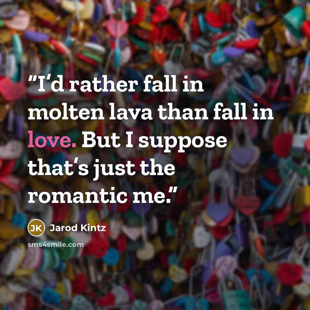 “I’d rather fall in molten lava than fall in love. But I suppose that’s just the romantic me.” quote by Jarod Kintz